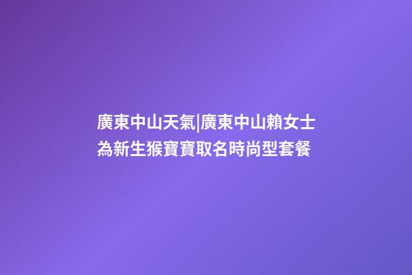 廣東中山天氣|廣東中山賴女士為新生猴寶寶取名時尚型套餐-第1張-公司起名-玄機派